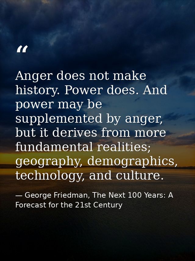 Anger does not make history. Power does. And power may be supplemented by anger, but it derives from more fundamental re — George Friedman, The Next 100 Years: A Forecast for the 21st Century
