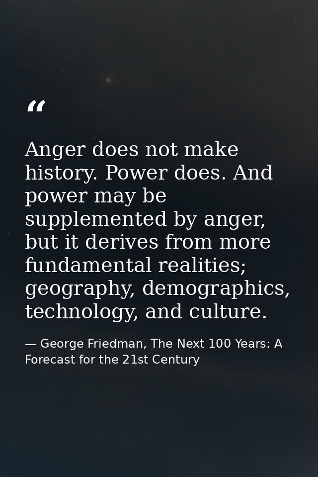 Anger does not make history. Power does. And power may be supplemented by anger, but it derives from more fundamental re — George Friedman, The Next 100 Years: A Forecast for the 21st Century