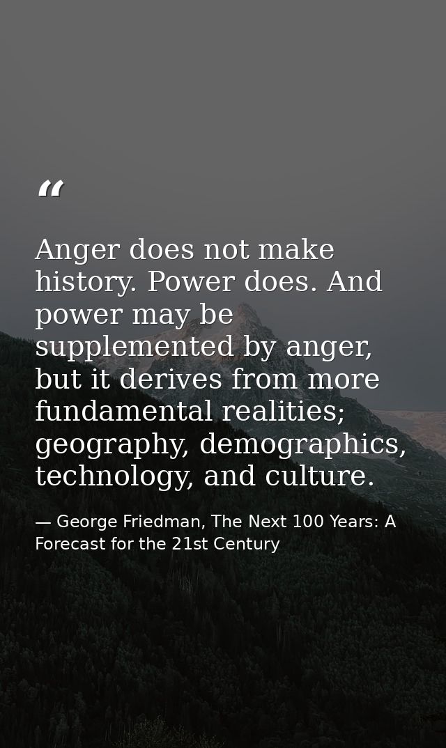 Anger does not make history. Power does. And power may be supplemented by anger, but it derives from more fundamental re — George Friedman, The Next 100 Years: A Forecast for the 21st Century