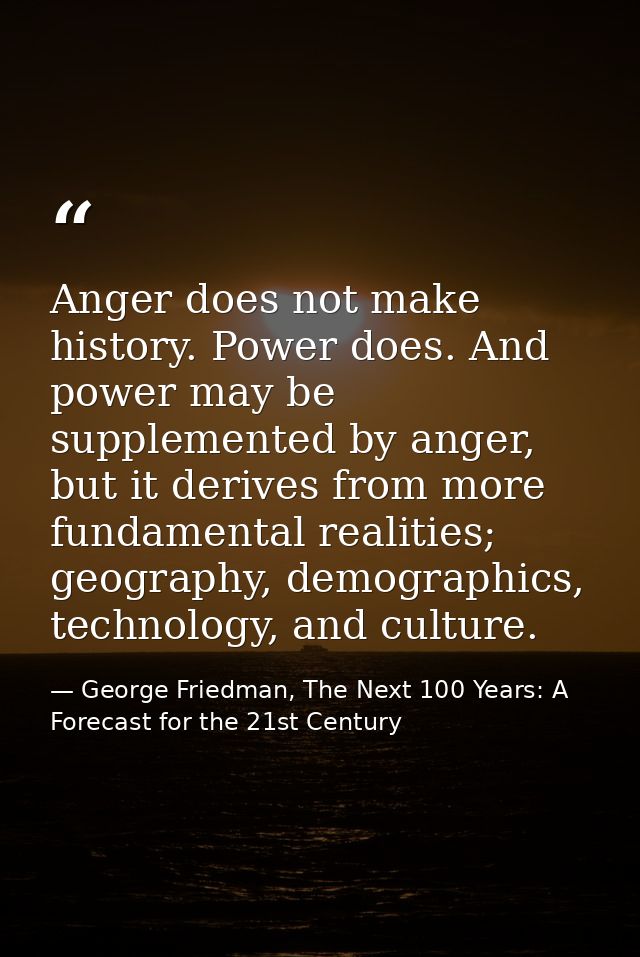 Anger does not make history. Power does. And power may be supplemented by anger, but it derives from more fundamental re — George Friedman, The Next 100 Years: A Forecast for the 21st Century
