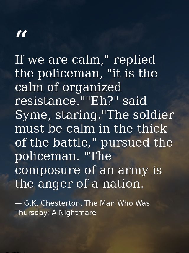 If we are calm," replied the policeman, "it is the calm of organized resistance.""Eh?" said Syme, staring."The soldier m — G.K. Chesterton, The Man Who Was Thursday: A Nightmare
