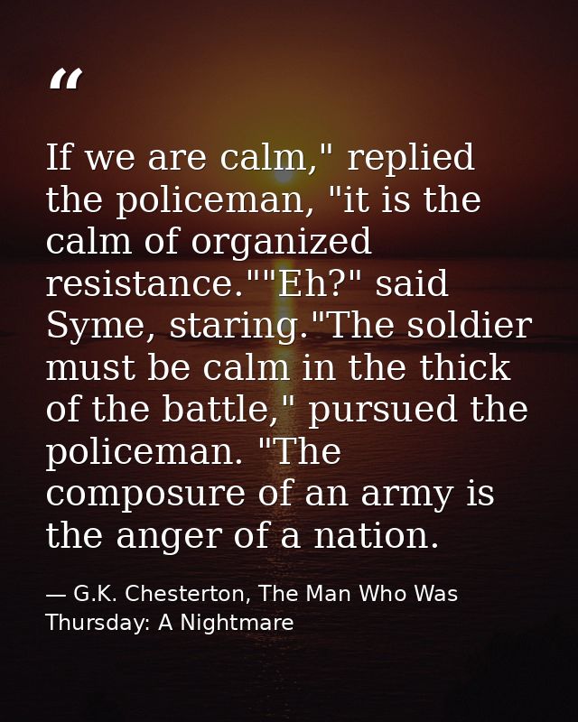 If we are calm," replied the policeman, "it is the calm of organized resistance.""Eh?" said Syme, staring."The soldier m — G.K. Chesterton, The Man Who Was Thursday: A Nightmare