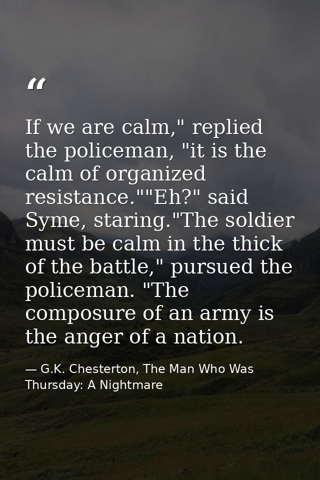 If we are calm," replied the policeman, "it is the calm of organized resistance.""Eh?" said Syme, staring."The soldier m — G.K. Chesterton, The Man Who Was Thursday: A Nightmare