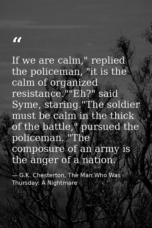 If we are calm," replied the policeman, "it is the calm of organized resistance.""Eh?" said Syme, staring."The soldier m — G.K. Chesterton, The Man Who Was Thursday: A Nightmare