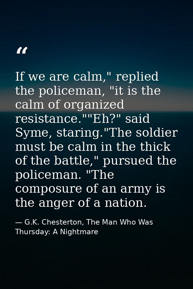 If we are calm," replied the policeman, "it is the calm of organized resistance.""Eh?" said Syme, staring."The soldier m — G.K. Chesterton, The Man Who Was Thursday: A Nightmare