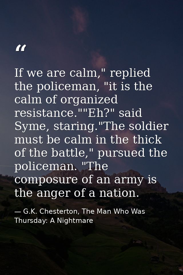 If we are calm," replied the policeman, "it is the calm of organized resistance.""Eh?" said Syme, staring."The soldier m — G.K. Chesterton, The Man Who Was Thursday: A Nightmare