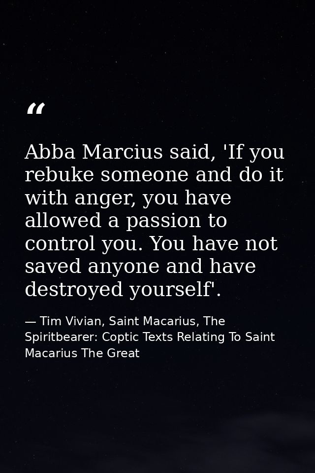 Abba Marcius said, 'If you rebuke someone and do it with anger, you have allowed a passion to control you. You have not  — Tim Vivian, Saint Macarius, The Spiritbearer: Coptic Texts Relating To Saint Macarius The Great
