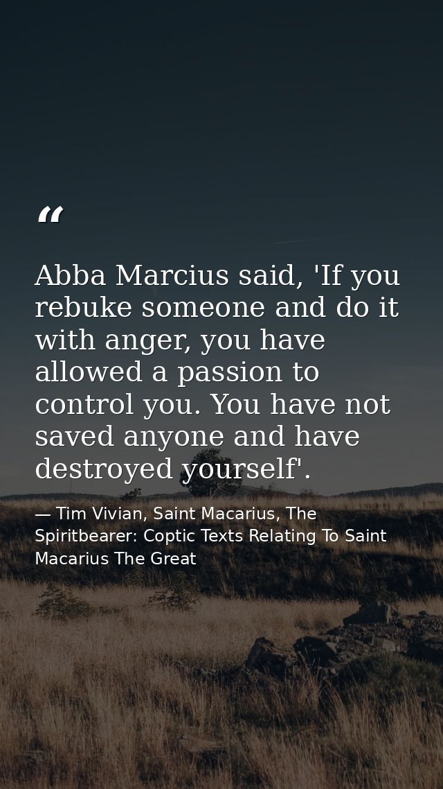 Abba Marcius said, 'If you rebuke someone and do it with anger, you have allowed a passion to control you. You have not  — Tim Vivian, Saint Macarius, The Spiritbearer: Coptic Texts Relating To Saint Macarius The Great