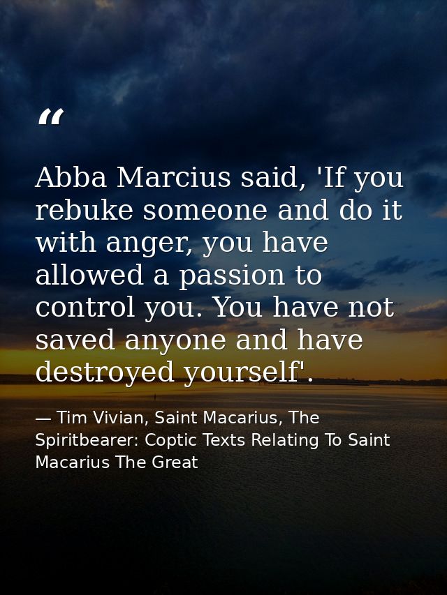 Abba Marcius said, 'If you rebuke someone and do it with anger, you have allowed a passion to control you. You have not  — Tim Vivian, Saint Macarius, The Spiritbearer: Coptic Texts Relating To Saint Macarius The Great
