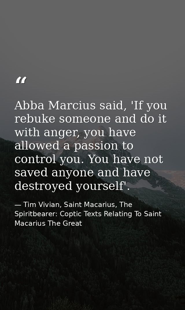 Abba Marcius said, 'If you rebuke someone and do it with anger, you have allowed a passion to control you. You have not  — Tim Vivian, Saint Macarius, The Spiritbearer: Coptic Texts Relating To Saint Macarius The Great