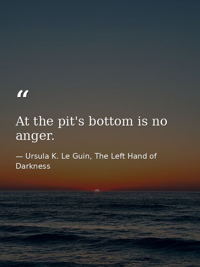 At the pit's bottom is no anger. — Ursula K. Le Guin, The Left Hand of Darkness