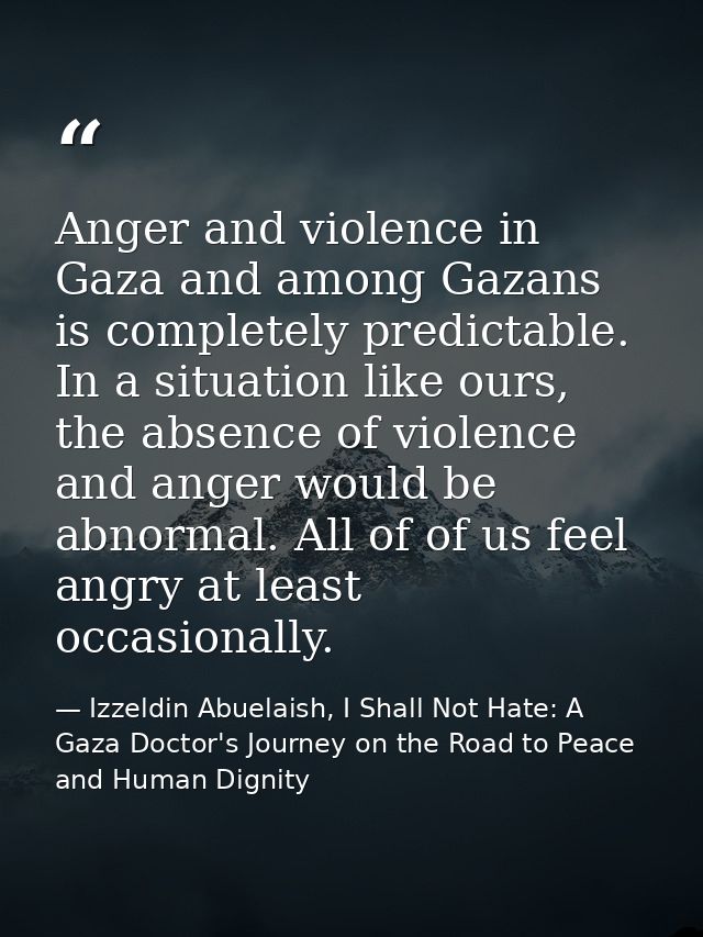 Anger and violence in Gaza and among Gazans is completely predictable. In a situation like ours, the absence of violence — Izzeldin Abuelaish, I Shall Not Hate: A Gaza Doctor's Journey on the Road to Peace and Human Dignity
