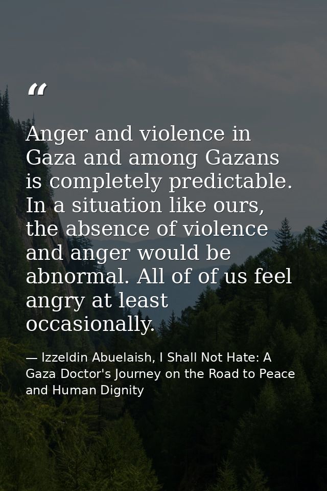 Anger and violence in Gaza and among Gazans is completely predictable. In a situation like ours, the absence of violence — Izzeldin Abuelaish, I Shall Not Hate: A Gaza Doctor's Journey on the Road to Peace and Human Dignity