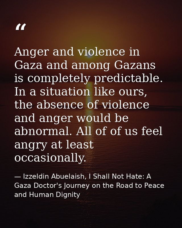 Anger and violence in Gaza and among Gazans is completely predictable. In a situation like ours, the absence of violence — Izzeldin Abuelaish, I Shall Not Hate: A Gaza Doctor's Journey on the Road to Peace and Human Dignity
