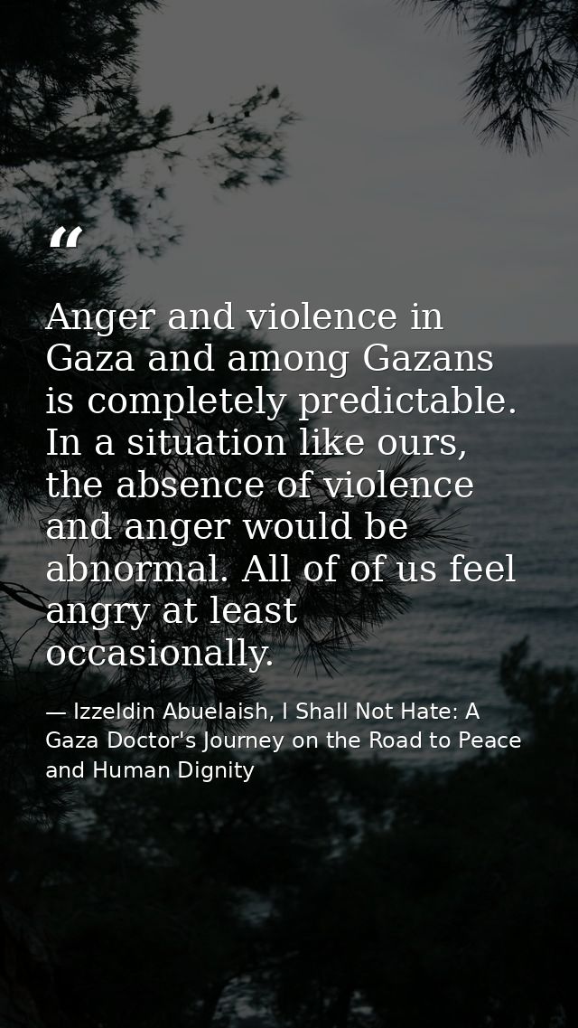 Anger and violence in Gaza and among Gazans is completely predictable. In a situation like ours, the absence of violence — Izzeldin Abuelaish, I Shall Not Hate: A Gaza Doctor's Journey on the Road to Peace and Human Dignity