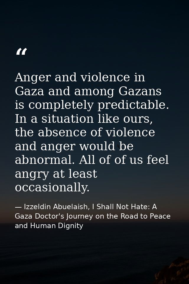 Anger and violence in Gaza and among Gazans is completely predictable. In a situation like ours, the absence of violence — Izzeldin Abuelaish, I Shall Not Hate: A Gaza Doctor's Journey on the Road to Peace and Human Dignity