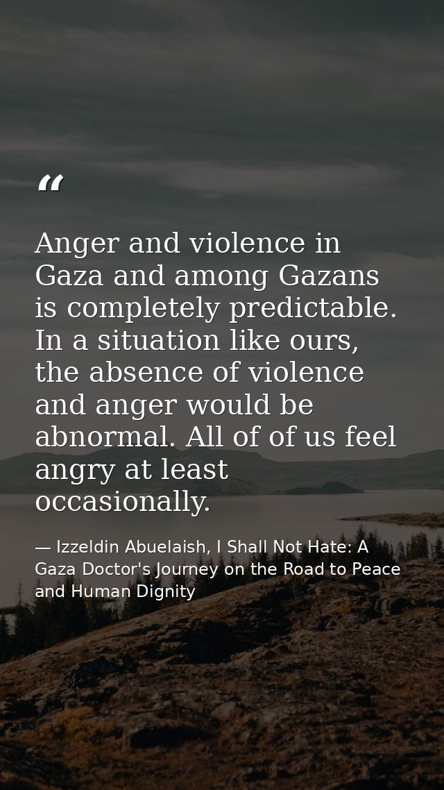 Anger and violence in Gaza and among Gazans is completely predictable. In a situation like ours, the absence of violence — Izzeldin Abuelaish, I Shall Not Hate: A Gaza Doctor's Journey on the Road to Peace and Human Dignity