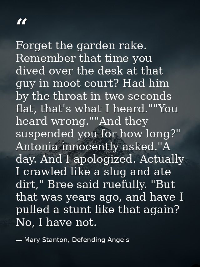 Forget the garden rake. Remember that time you dived over the desk at that guy in moot court? Had him by the throat in t — Mary Stanton, Defending Angels
