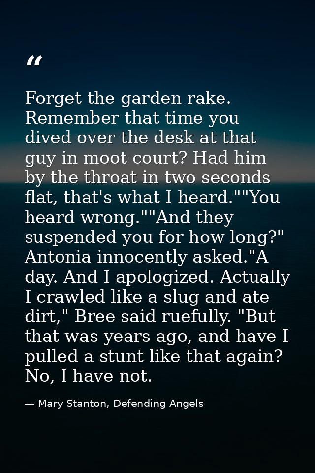 Forget the garden rake. Remember that time you dived over the desk at that guy in moot court? Had him by the throat in t — Mary Stanton, Defending Angels