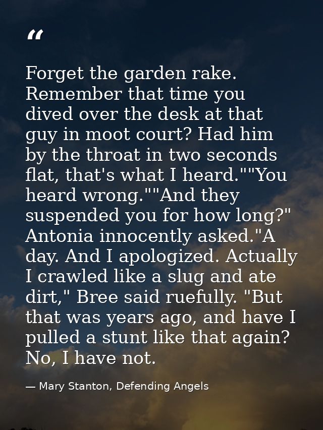 Forget the garden rake. Remember that time you dived over the desk at that guy in moot court? Had him by the throat in t — Mary Stanton, Defending Angels