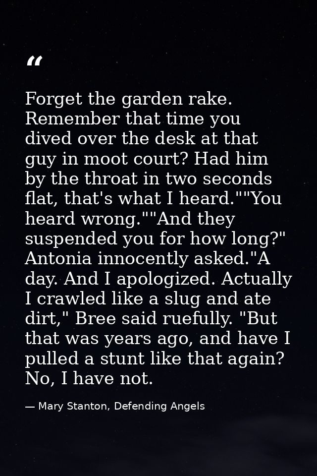 Forget the garden rake. Remember that time you dived over the desk at that guy in moot court? Had him by the throat in t — Mary Stanton, Defending Angels