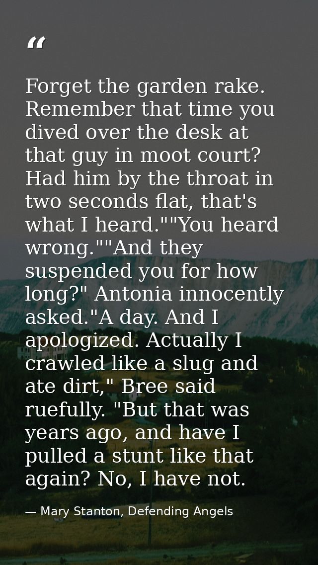 Forget the garden rake. Remember that time you dived over the desk at that guy in moot court? Had him by the throat in t — Mary Stanton, Defending Angels