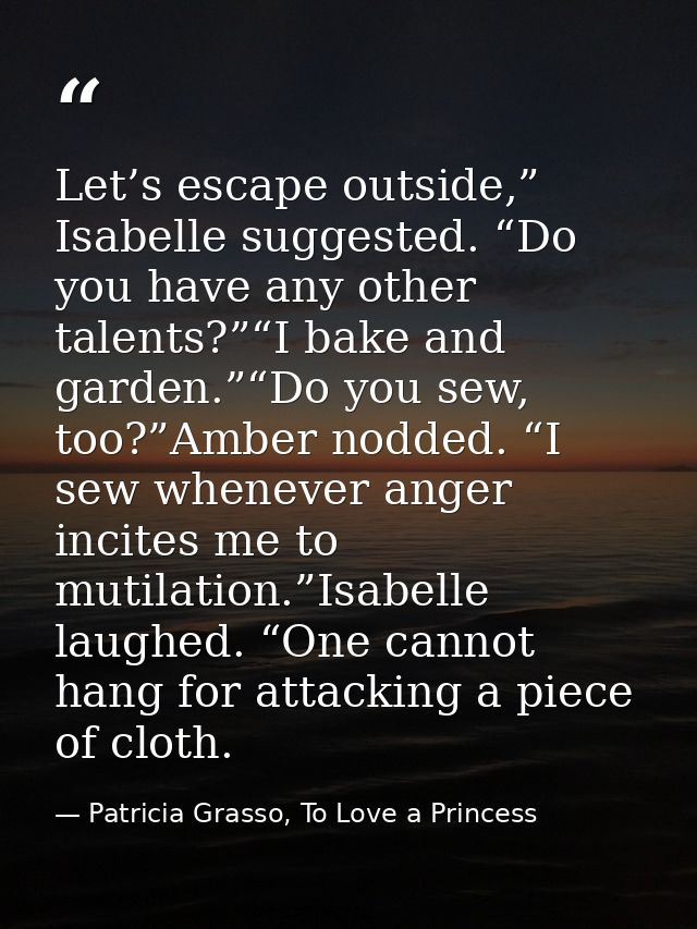 Let’s escape outside,” Isabelle suggested. “Do you have any other talents?”“I bake and garden.”“Do you sew, too?”Amber n — Patricia Grasso, To Love a Princess