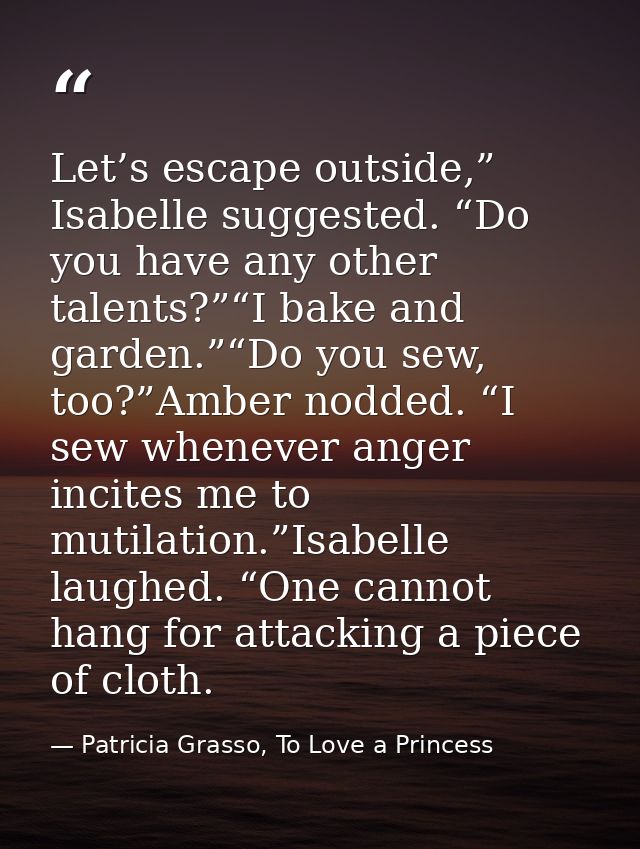 Let’s escape outside,” Isabelle suggested. “Do you have any other talents?”“I bake and garden.”“Do you sew, too?”Amber n — Patricia Grasso, To Love a Princess