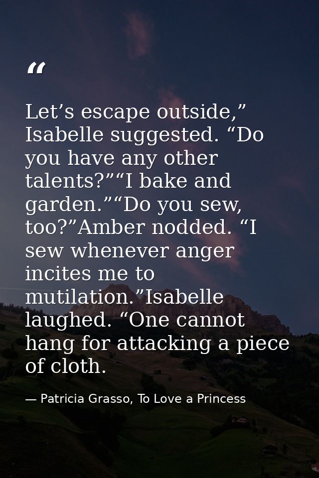 Let’s escape outside,” Isabelle suggested. “Do you have any other talents?”“I bake and garden.”“Do you sew, too?”Amber n — Patricia Grasso, To Love a Princess