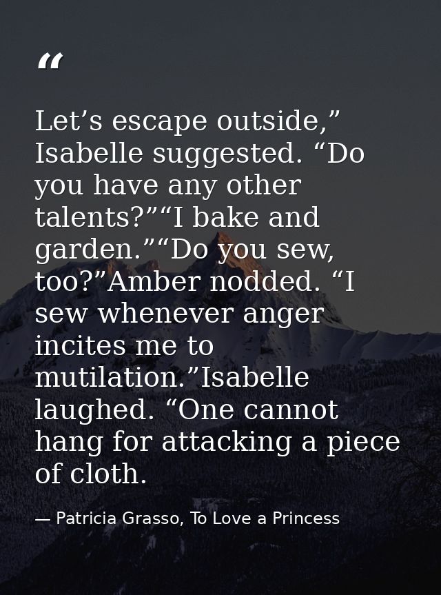Let’s escape outside,” Isabelle suggested. “Do you have any other talents?”“I bake and garden.”“Do you sew, too?”Amber n — Patricia Grasso, To Love a Princess