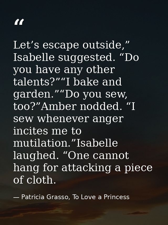 Let’s escape outside,” Isabelle suggested. “Do you have any other talents?”“I bake and garden.”“Do you sew, too?”Amber n — Patricia Grasso, To Love a Princess