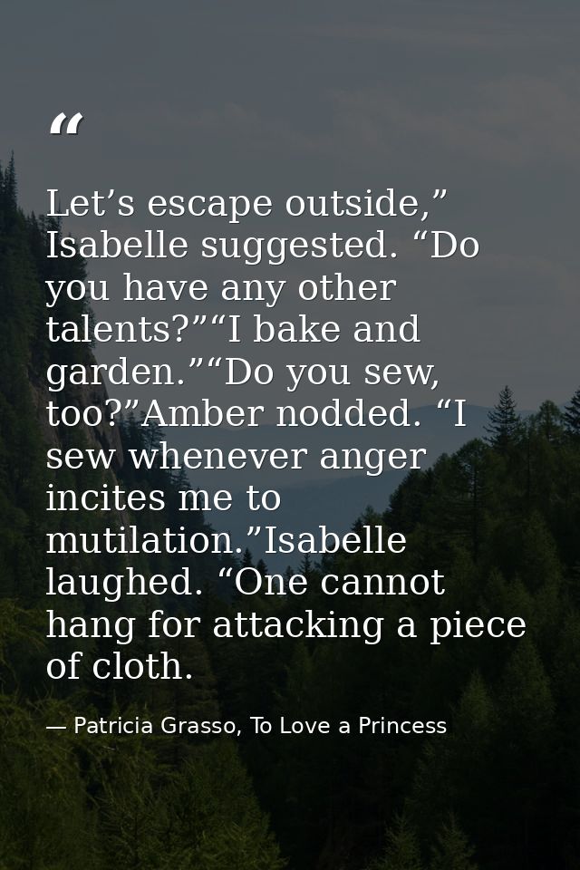 Let’s escape outside,” Isabelle suggested. “Do you have any other talents?”“I bake and garden.”“Do you sew, too?”Amber n — Patricia Grasso, To Love a Princess