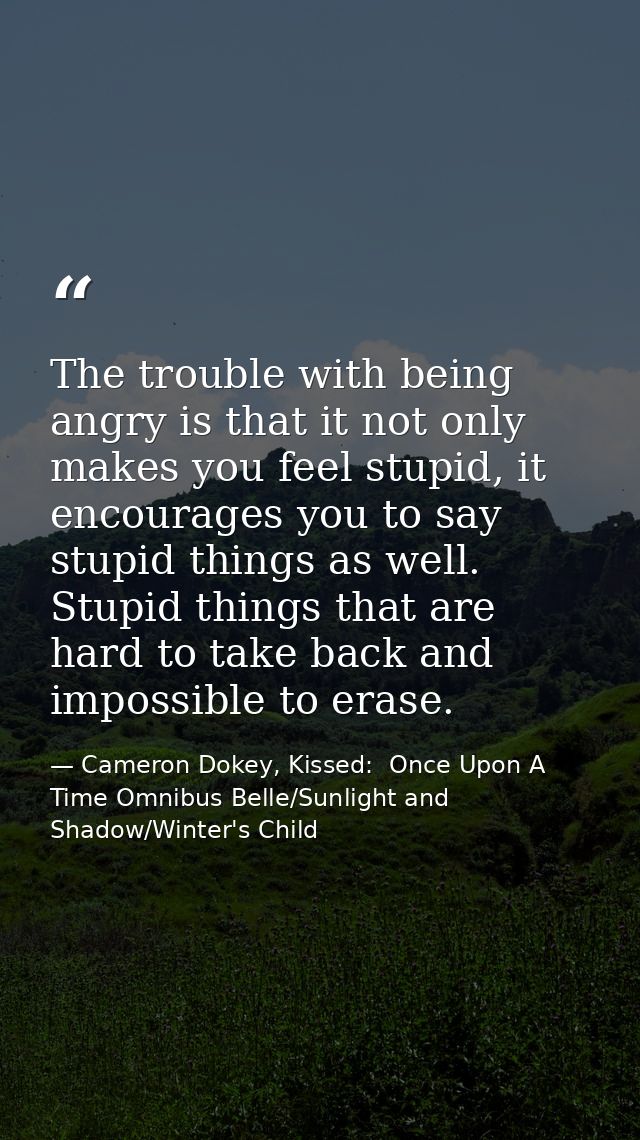 The trouble with being angry is that it not only makes you feel stupid, it encourages you to say stupid things as well.  — Cameron Dokey, Kissed:  Once Upon A Time Omnibus Belle/Sunlight and Shadow/Winter's Child