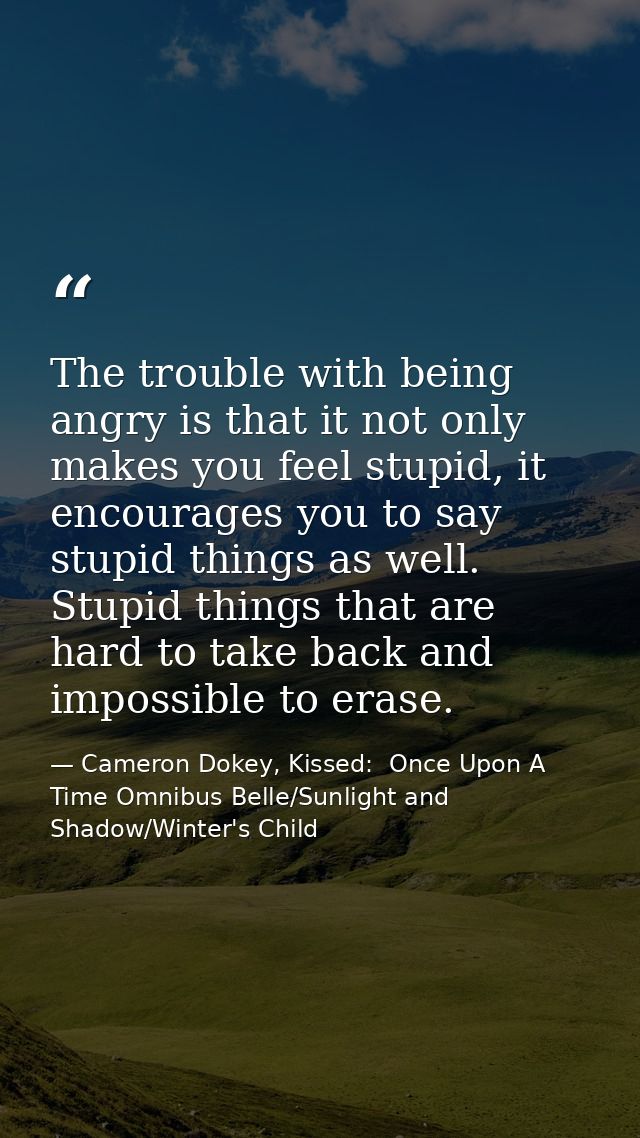 The trouble with being angry is that it not only makes you feel stupid, it encourages you to say stupid things as well.  — Cameron Dokey, Kissed:  Once Upon A Time Omnibus Belle/Sunlight and Shadow/Winter's Child