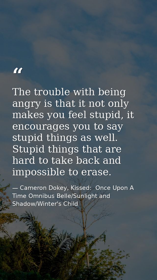 The trouble with being angry is that it not only makes you feel stupid, it encourages you to say stupid things as well.  — Cameron Dokey, Kissed:  Once Upon A Time Omnibus Belle/Sunlight and Shadow/Winter's Child