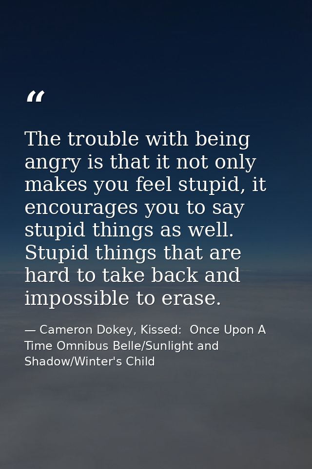 The trouble with being angry is that it not only makes you feel stupid, it encourages you to say stupid things as well.  — Cameron Dokey, Kissed:  Once Upon A Time Omnibus Belle/Sunlight and Shadow/Winter's Child