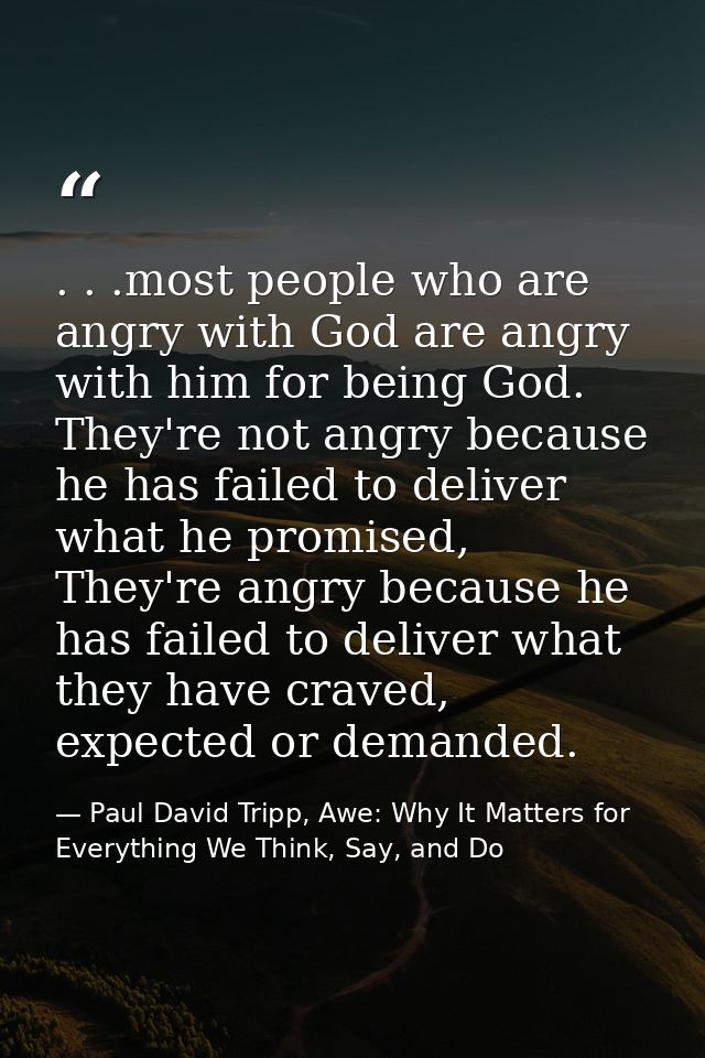 . . .most people who are angry with God are angry with him for being God. They're not angry because he has failed to del — Paul David Tripp, Awe: Why It Matters for Everything We Think, Say, and Do