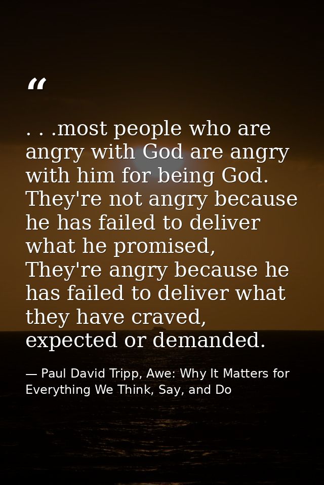 . . .most people who are angry with God are angry with him for being God. They're not angry because he has failed to del — Paul David Tripp, Awe: Why It Matters for Everything We Think, Say, and Do
