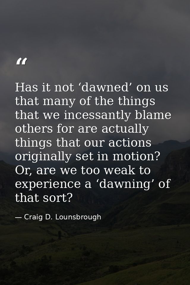 Has it not ‘dawned’ on us that many of the things that we incessantly blame others for are actually things that our acti — Craig D. Lounsbrough