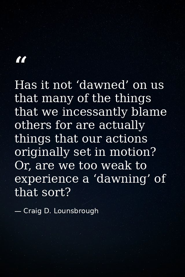 Has it not ‘dawned’ on us that many of the things that we incessantly blame others for are actually things that our acti — Craig D. Lounsbrough