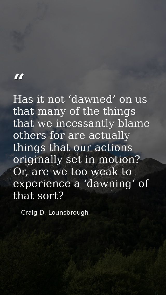 Has it not ‘dawned’ on us that many of the things that we incessantly blame others for are actually things that our acti — Craig D. Lounsbrough
