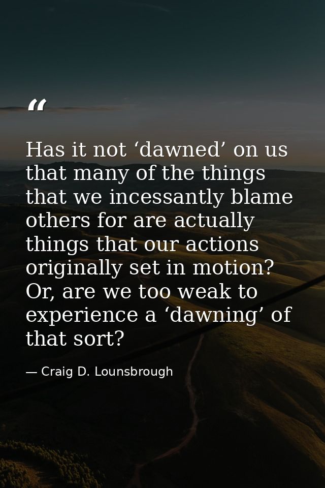 Has it not ‘dawned’ on us that many of the things that we incessantly blame others for are actually things that our acti — Craig D. Lounsbrough