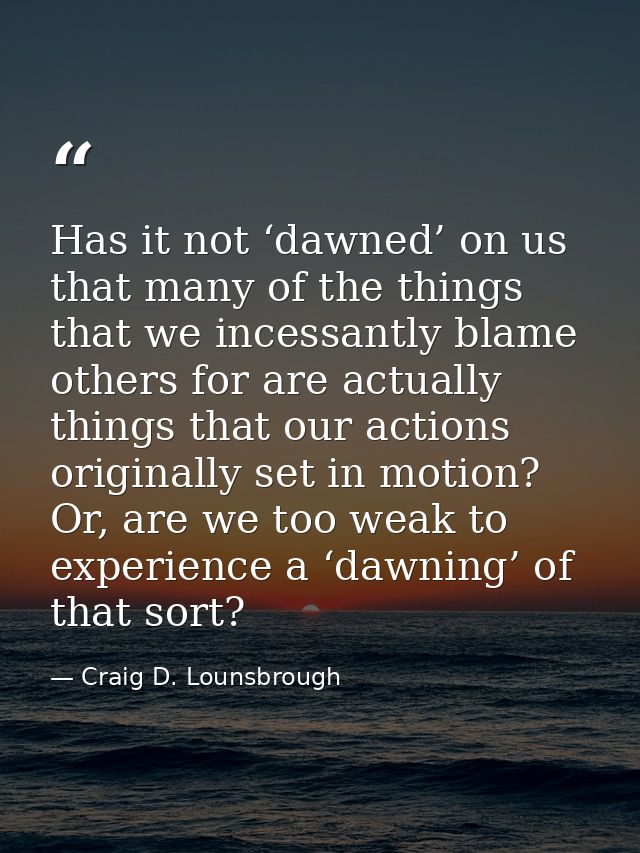 Has it not ‘dawned’ on us that many of the things that we incessantly blame others for are actually things that our acti — Craig D. Lounsbrough