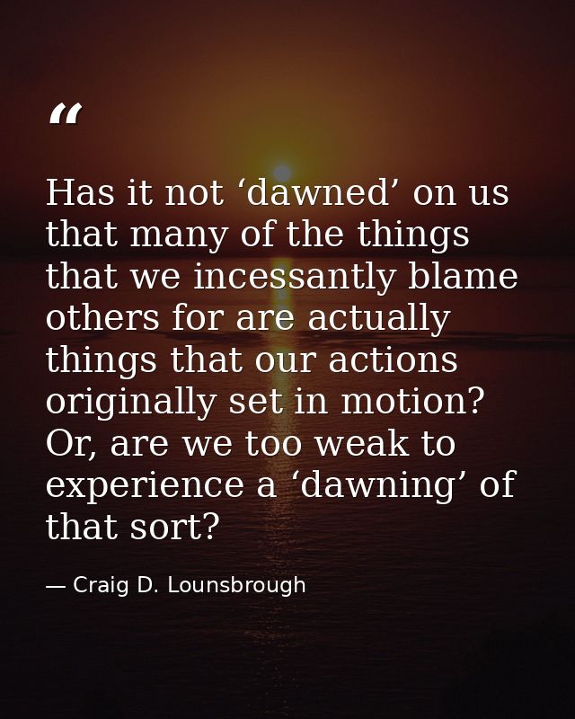 Has it not ‘dawned’ on us that many of the things that we incessantly blame others for are actually things that our acti — Craig D. Lounsbrough