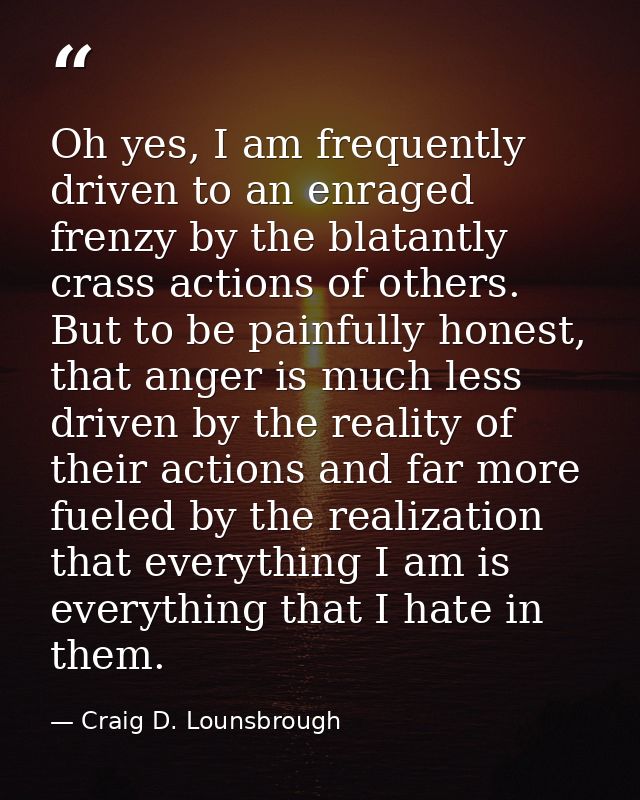 Oh yes, I am frequently driven to an enraged frenzy by the blatantly crass actions of others. But to be painfully honest — Craig D. Lounsbrough