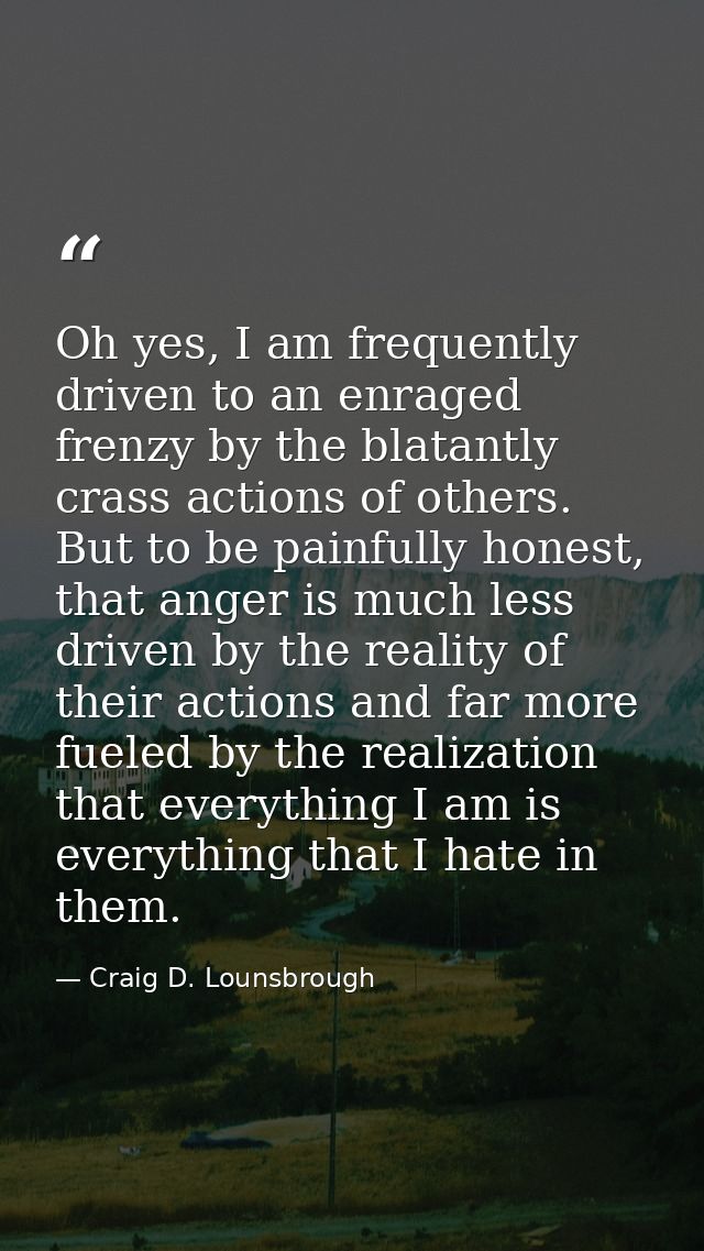 Oh yes, I am frequently driven to an enraged frenzy by the blatantly crass actions of others. But to be painfully honest — Craig D. Lounsbrough