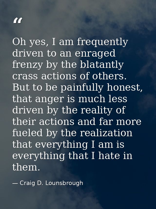 Oh yes, I am frequently driven to an enraged frenzy by the blatantly crass actions of others. But to be painfully honest — Craig D. Lounsbrough