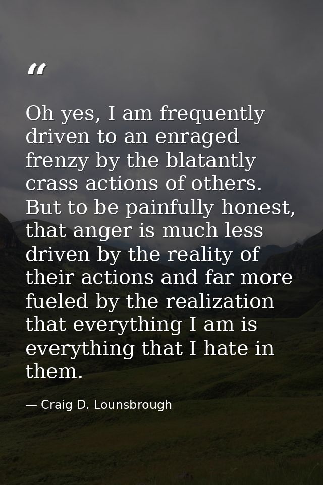 Oh yes, I am frequently driven to an enraged frenzy by the blatantly crass actions of others. But to be painfully honest — Craig D. Lounsbrough