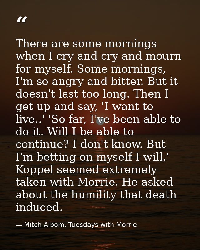 There are some mornings when I cry and cry and mourn for myself. Some mornings, I'm so angry and bitter. But it doesn't  — Mitch Albom, Tuesdays with Morrie