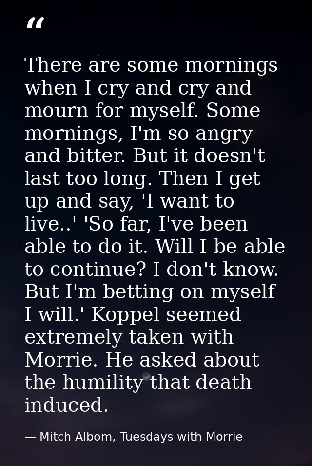 There are some mornings when I cry and cry and mourn for myself. Some mornings, I'm so angry and bitter. But it doesn't  — Mitch Albom, Tuesdays with Morrie